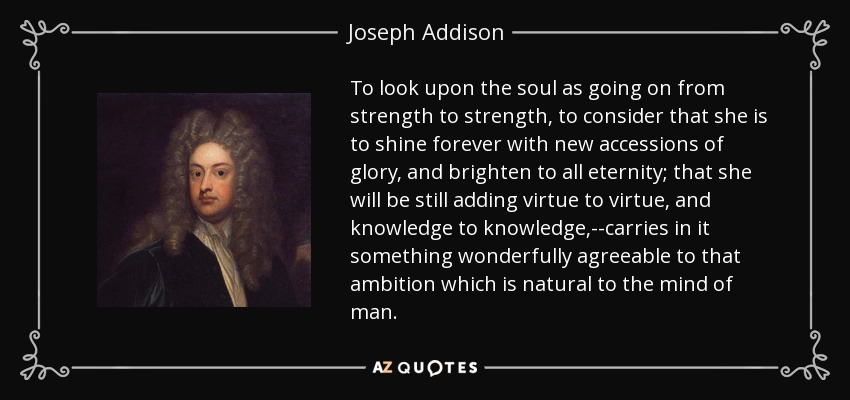 To look upon the soul as going on from strength to strength, to consider that she is to shine forever with new accessions of glory, and brighten to all eternity; that she will be still adding virtue to virtue, and knowledge to knowledge,--carries in it something wonderfully agreeable to that ambition which is natural to the mind of man. - Joseph Addison