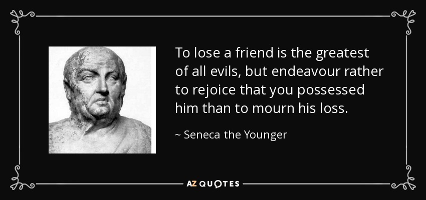 To lose a friend is the greatest of all evils, but endeavour rather to rejoice that you possessed him than to mourn his loss. - Seneca the Younger