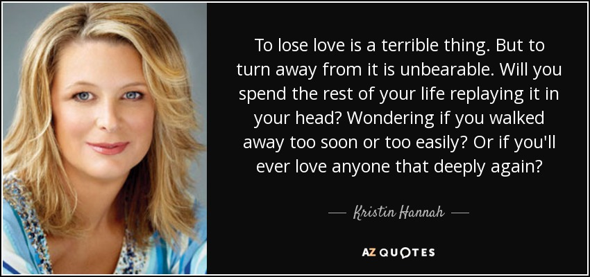 To lose love is a terrible thing. But to turn away from it is unbearable. Will you spend the rest of your life replaying it in your head? Wondering if you walked away too soon or too easily? Or if you'll ever love anyone that deeply again? - Kristin Hannah