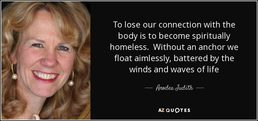 To lose our connection with the body is to become spiritually homeless. Without an anchor we float aimlessly, battered by the winds and waves of life - Anodea Judith