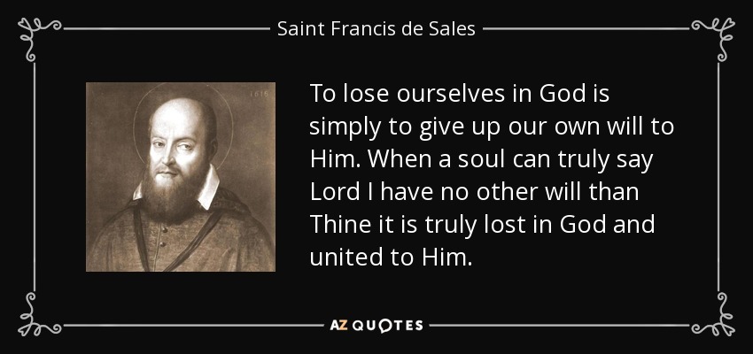 To lose ourselves in God is simply to give up our own will to Him. When a soul can truly say Lord I have no other will than Thine it is truly lost in God and united to Him. - Saint Francis de Sales