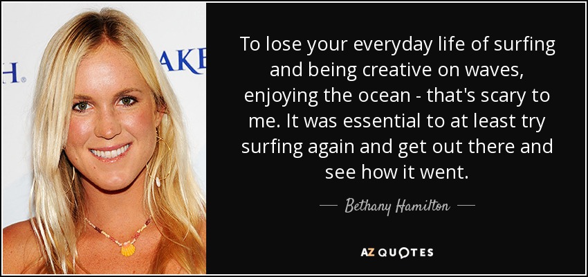 To lose your everyday life of surfing and being creative on waves, enjoying the ocean - that's scary to me. It was essential to at least try surfing again and get out there and see how it went. - Bethany Hamilton