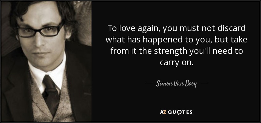 To love again, you must not discard what has happened to you, but take from it the strength you'll need to carry on. - Simon Van Booy