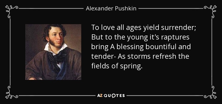 To love all ages yield surrender; But to the young it's raptures bring A blessing bountiful and tender- As storms refresh the fields of spring. - Alexander Pushkin