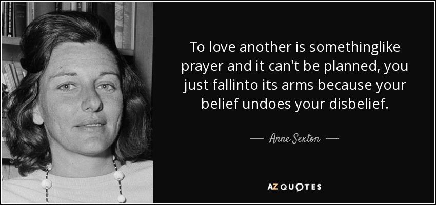 To love another is somethinglike prayer and it can't be planned, you just fallinto its arms because your belief undoes your disbelief. - Anne Sexton