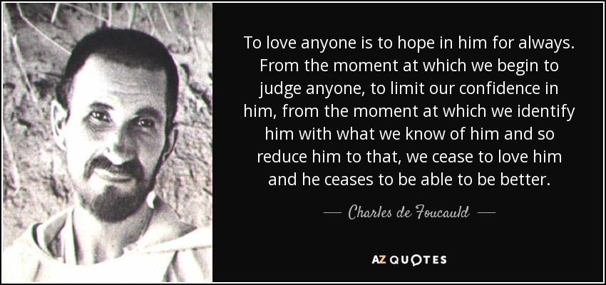 To love anyone is to hope in him for always. From the moment at which we begin to judge anyone, to limit our confidence in him, from the moment at which we identify him with what we know of him and so reduce him to that, we cease to love him and he ceases to be able to be better. - Charles de Foucauld