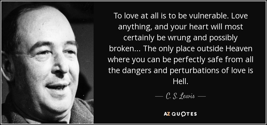 To love at all is to be vulnerable. Love anything, and your heart will most certainly be wrung and possibly broken ... The only place outside Heaven where you can be perfectly safe from all the dangers and perturbations of love is Hell. - C. S. Lewis