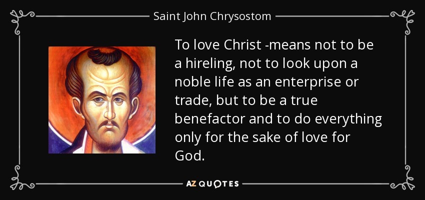 To love Christ -means not to be a hireling, not to look upon a noble life as an enterprise or trade, but to be a true benefactor and to do everything only for the sake of love for God. - Saint John Chrysostom