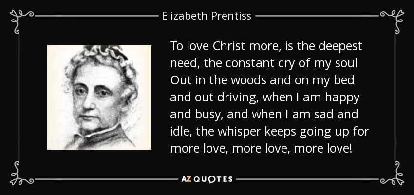 To love Christ more, is the deepest need, the constant cry of my soul Out in the woods and on my bed and out driving, when I am happy and busy, and when I am sad and idle, the whisper keeps going up for more love, more love, more love! - Elizabeth Prentiss