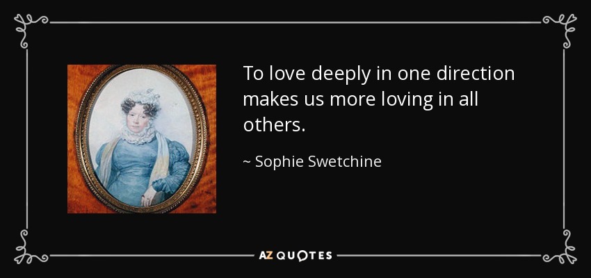 To love deeply in one direction makes us more loving in all others. - Sophie Swetchine