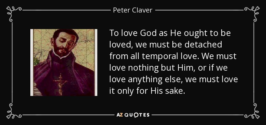 To love God as He ought to be loved, we must be detached from all temporal love. We must love nothing but Him, or if we love anything else, we must love it only for His sake. - Peter Claver