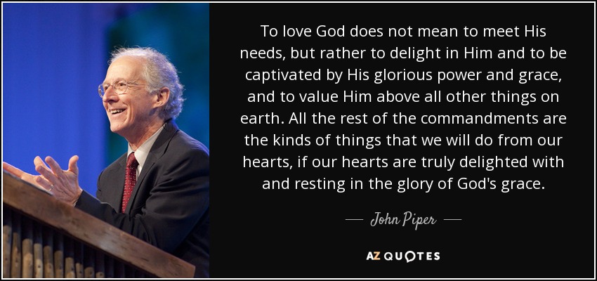 To love God does not mean to meet His needs, but rather to delight in Him and to be captivated by His glorious power and grace, and to value Him above all other things on earth. All the rest of the commandments are the kinds of things that we will do from our hearts, if our hearts are truly delighted with and resting in the glory of God's grace. - John Piper