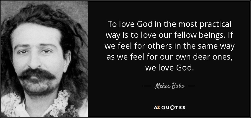 To love God in the most practical way is to love our fellow beings. If we feel for others in the same way as we feel for our own dear ones, we love God. - Meher Baba