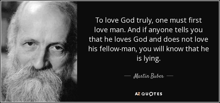 To love God truly, one must first love man. And if anyone tells you that he loves God and does not love his fellow-man, you will know that he is lying. - Martin Buber