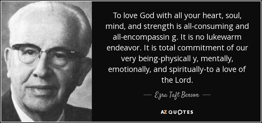 To love God with all your heart, soul, mind, and strength is all-consuming and all-encompassin g. It is no lukewarm endeavor. It is total commitment of our very being-physicall y, mentally, emotionally, and spiritually-to a love of the Lord. - Ezra Taft Benson