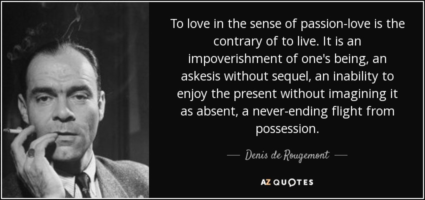 To love in the sense of passion-love is the contrary of to live. It is an impoverishment of one's being, an askesis without sequel, an inability to enjoy the present without imagining it as absent, a never-ending flight from possession. - Denis de Rougemont