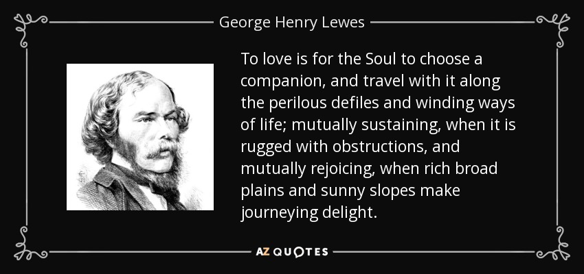 To love is for the Soul to choose a companion, and travel with it along the perilous defiles and winding ways of life; mutually sustaining, when it is rugged with obstructions, and mutually rejoicing, when rich broad plains and sunny slopes make journeying delight. - George Henry Lewes