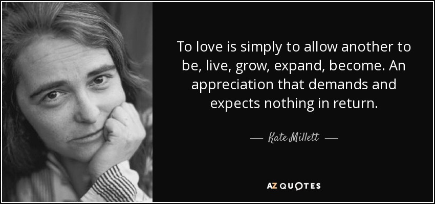 To love is simply to allow another to be, live, grow, expand, become. An appreciation that demands and expects nothing in return. - Kate Millett