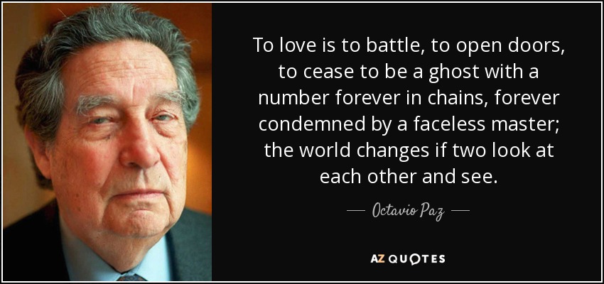 To love is to battle, to open doors, to cease to be a ghost with a number forever in chains, forever condemned by a faceless master; the world changes if two look at each other and see. - Octavio Paz