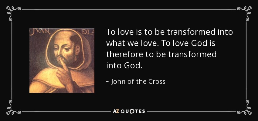 To love is to be transformed into what we love. To love God is therefore to be transformed into God. - John of the Cross
