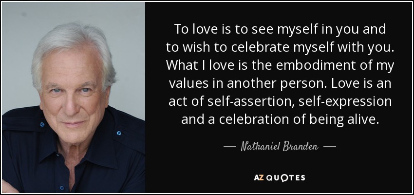 To love is to see myself in you and to wish to celebrate myself with you. What I love is the embodiment of my values in another person. Love is an act of self-assertion, self-expression and a celebration of being alive. - Nathaniel Branden