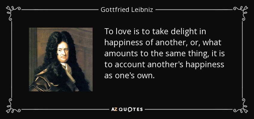 To love is to take delight in happiness of another, or, what amounts to the same thing, it is to account another's happiness as one's own. - Gottfried Leibniz