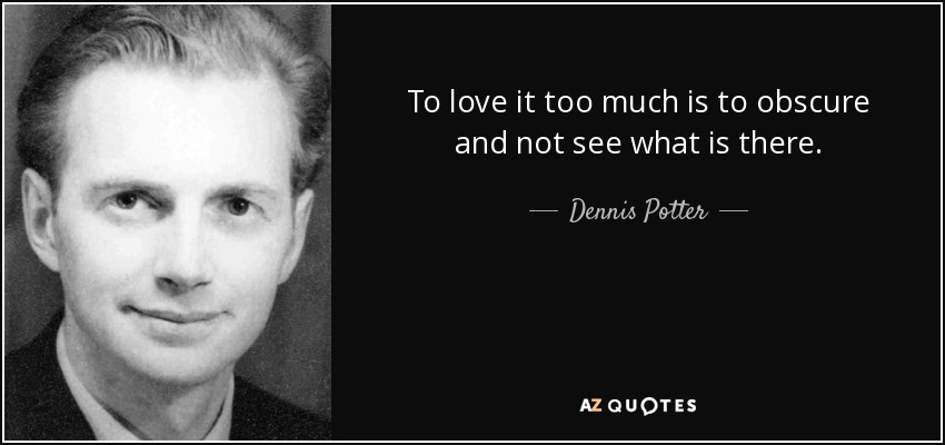 To love it too much is to obscure and not see what is there. - Dennis Potter