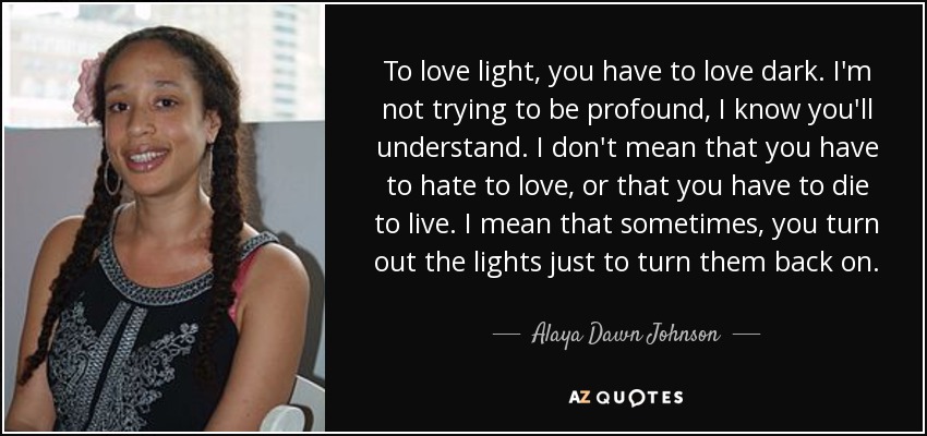 To love light, you have to love dark. I'm not trying to be profound, I know you'll understand. I don't mean that you have to hate to love, or that you have to die to live. I mean that sometimes, you turn out the lights just to turn them back on. - Alaya Dawn Johnson