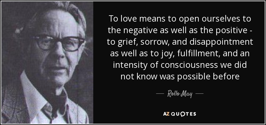 To love means to open ourselves to the negative as well as the positive - to grief, sorrow, and disappointment as well as to joy, fulfillment, and an intensity of consciousness we did not know was possible before - Rollo May