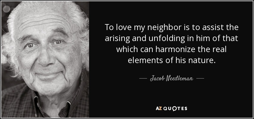 To love my neighbor is to assist the arising and unfolding in him of that which can harmonize the real elements of his nature. - Jacob Needleman