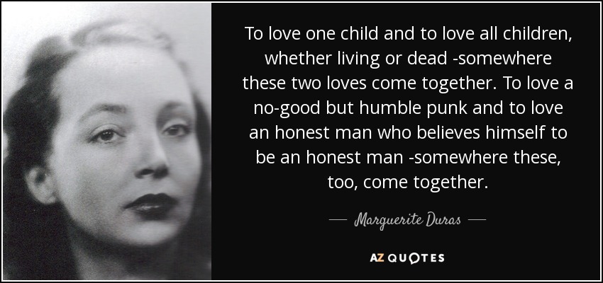 To love one child and to love all children, whether living or dead -somewhere these two loves come together. To love a no-good but humble punk and to love an honest man who believes himself to be an honest man -somewhere these, too, come together. - Marguerite Duras