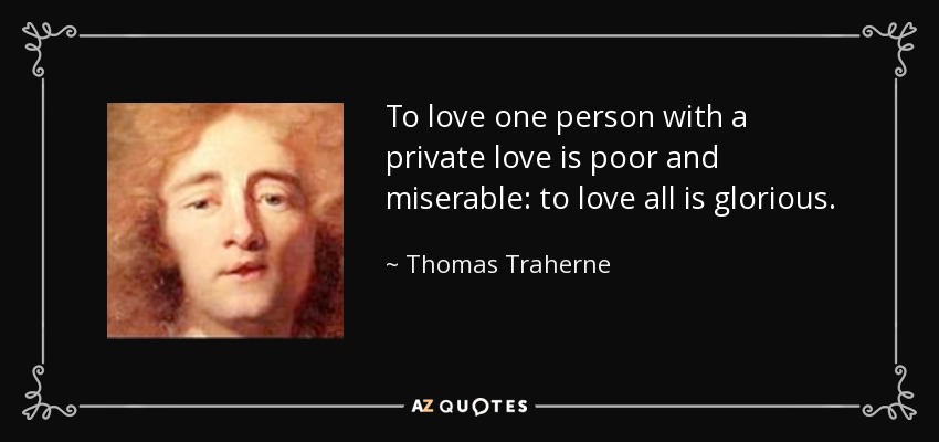 To love one person with a private love is poor and miserable: to love all is glorious. - Thomas Traherne