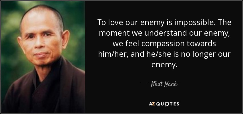 To love our enemy is impossible. The moment we understand our enemy, we feel compassion towards him/her, and he/she is no longer our enemy. - Nhat Hanh