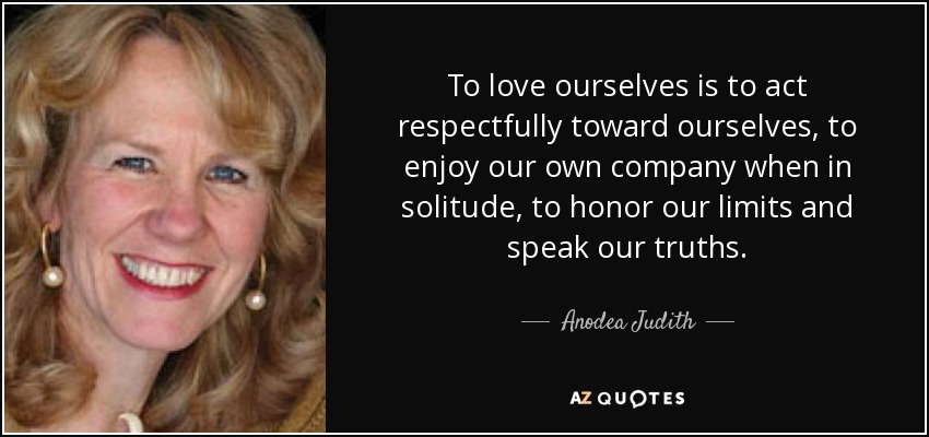 To love ourselves is to act respectfully toward ourselves, to enjoy our own company when in solitude, to honor our limits and speak our truths. - Anodea Judith