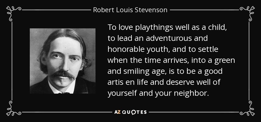 To love playthings well as a child, to lead an adventurous and honorable youth, and to settle when the time arrives, into a green and smiling age, is to be a good artis en life and deserve well of yourself and your neighbor. - Robert Louis Stevenson