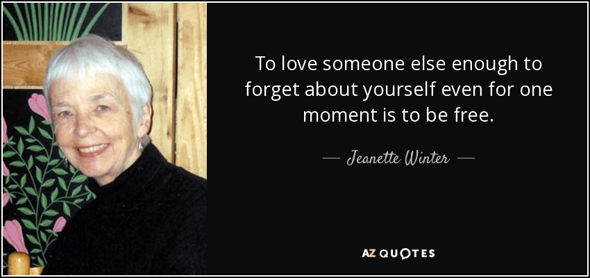 To love someone else enough to forget about yourself even for one moment is to be free. - Jeanette Winter