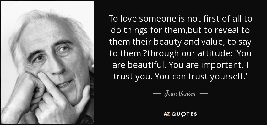 To love someone is not first of all to do things for them,but to reveal to them their beauty and value, to say to them 	through our attitude: 'You are beautiful. You are important. I trust you. You can trust yourself.' - Jean Vanier
