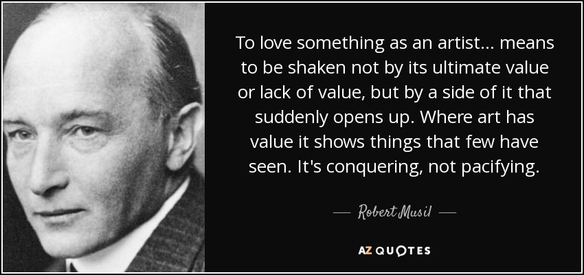 To love something as an artist ... means to be shaken not by its ultimate value or lack of value, but by a side of it that suddenly opens up. Where art has value it shows things that few have seen. It's conquering, not pacifying. - Robert Musil