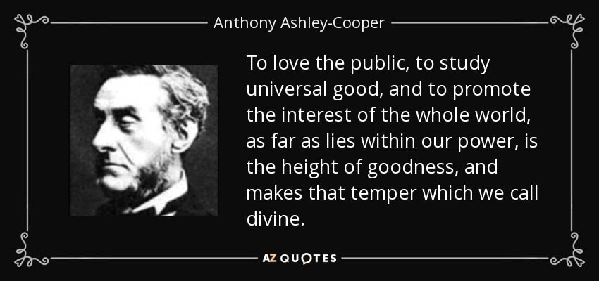 To love the public, to study universal good, and to promote the interest of the whole world, as far as lies within our power, is the height of goodness, and makes that temper which we call divine. - Anthony Ashley-Cooper, 7th Earl of Shaftesbury