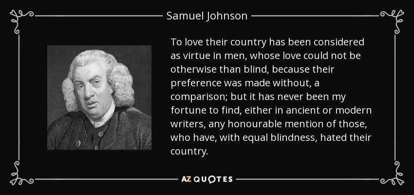 To love their country has been considered as virtue in men, whose love could not be otherwise than blind, because their preference was made without, a comparison; but it has never been my fortune to find, either in ancient or modern writers, any honourable mention of those, who have, with equal blindness, hated their country. - Samuel Johnson