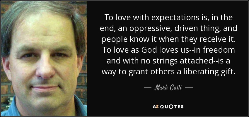 To love with expectations is, in the end, an oppressive, driven thing, and people know it when they receive it. To love as God loves us--in freedom and with no strings attached--is a way to grant others a liberating gift. - Mark Galli
