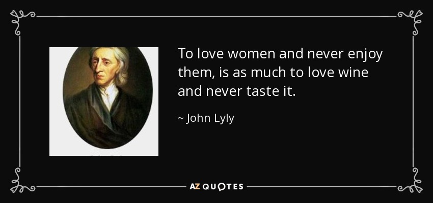 To love women and never enjoy them, is as much to love wine and never taste it. - John Lyly