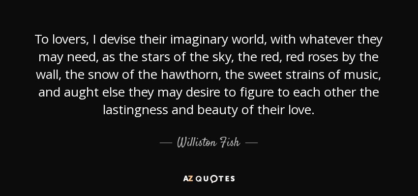 To lovers, I devise their imaginary world, with whatever they may need, as the stars of the sky, the red, red roses by the wall, the snow of the hawthorn, the sweet strains of music, and aught else they may desire to figure to each other the lastingness and beauty of their love. - Williston Fish