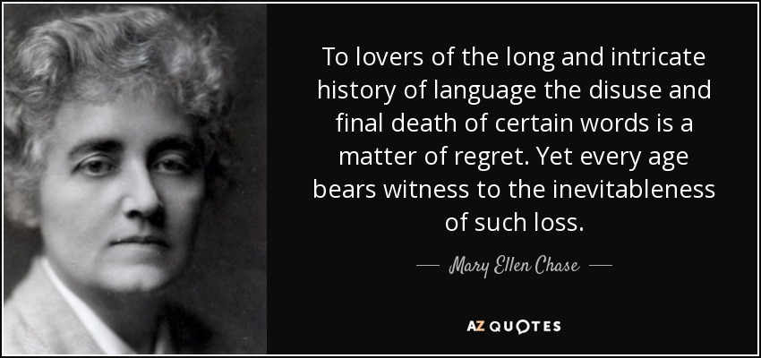 To lovers of the long and intricate history of language the disuse and final death of certain words is a matter of regret. Yet every age bears witness to the inevitableness of such loss. - Mary Ellen Chase