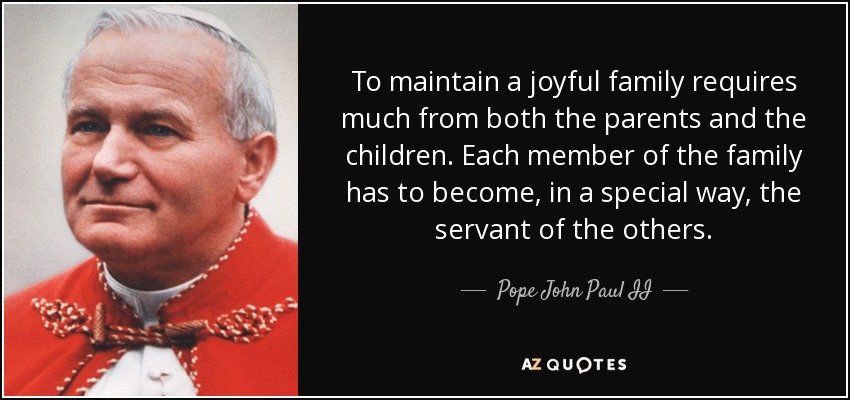 To maintain a joyful family requires much from both the parents and the children. Each member of the family has to become, in a special way, the servant of the others. - Pope John Paul II