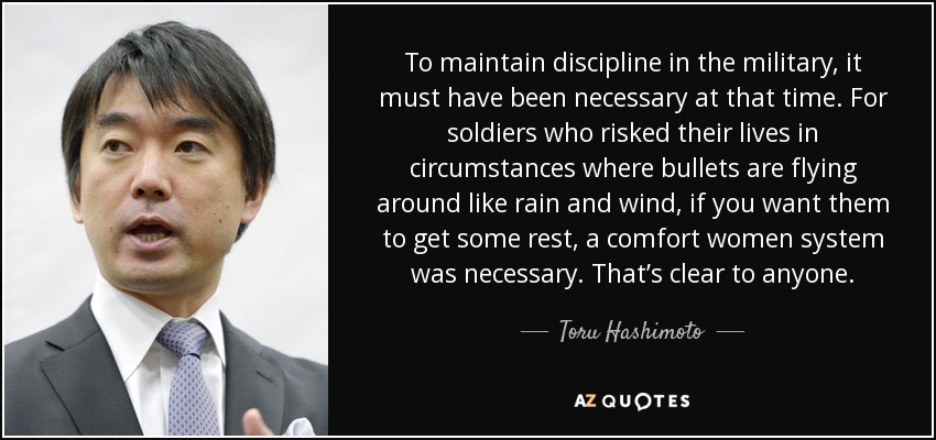 To maintain discipline in the military, it must have been necessary at that time. For soldiers who risked their lives in circumstances where bullets are flying around like rain and wind, if you want them to get some rest, a comfort women system was necessary. That’s clear to anyone. - Toru Hashimoto
