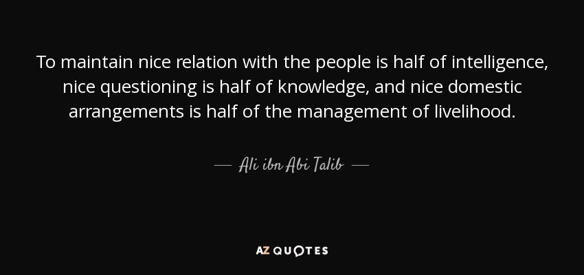 To maintain nice relation with the people is half of intelligence, nice questioning is half of knowledge, and nice domestic arrangements is half of the management of livelihood. - Ali ibn Abi Talib