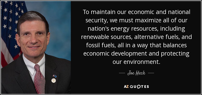 To maintain our economic and national security, we must maximize all of our nation's energy resources, including renewable sources, alternative fuels, and fossil fuels, all in a way that balances economic development and protecting our environment. - Joe Heck
