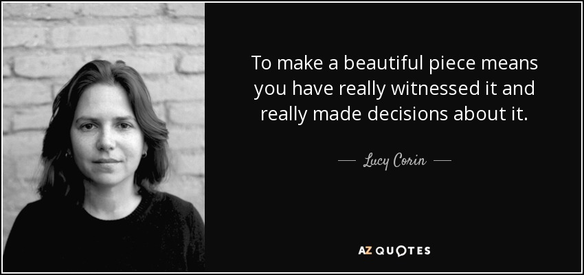 To make a beautiful piece means you have really witnessed it and really made decisions about it. - Lucy Corin