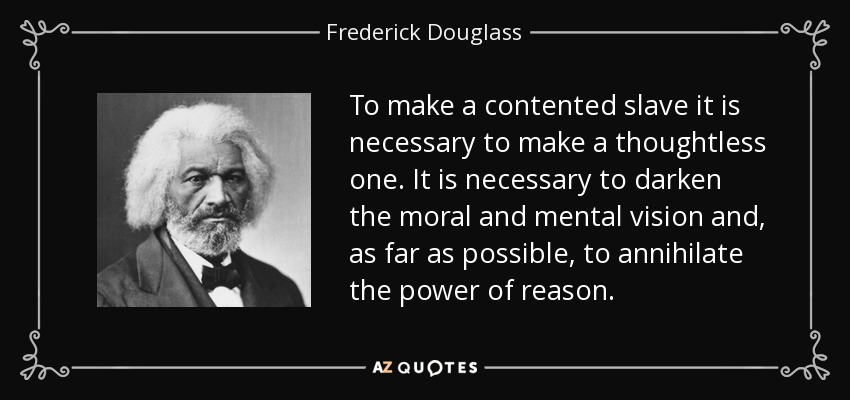 To make a contented slave it is necessary to make a thoughtless one. It is necessary to darken the moral and mental vision and, as far as possible, to annihilate the power of reason. - Frederick Douglass